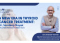 Minimizing Treatment, Maximizing Care: Dr. Sandeep Nayak Redefines Thyroid Cancer Treatment